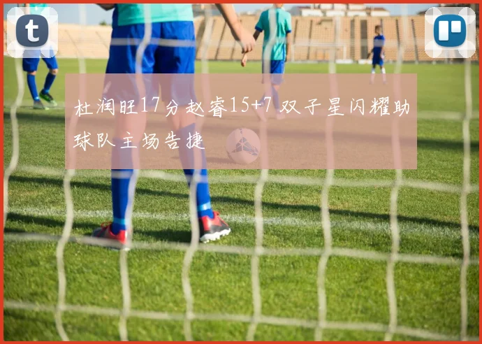 杜润旺17分赵睿15+7 双子星闪耀助球队主场告捷