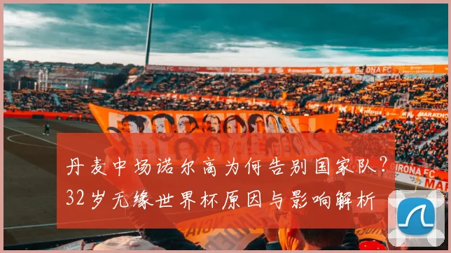 丹麦中场诺尔高为何告别国家队?32岁无缘世界杯原因与影响解析