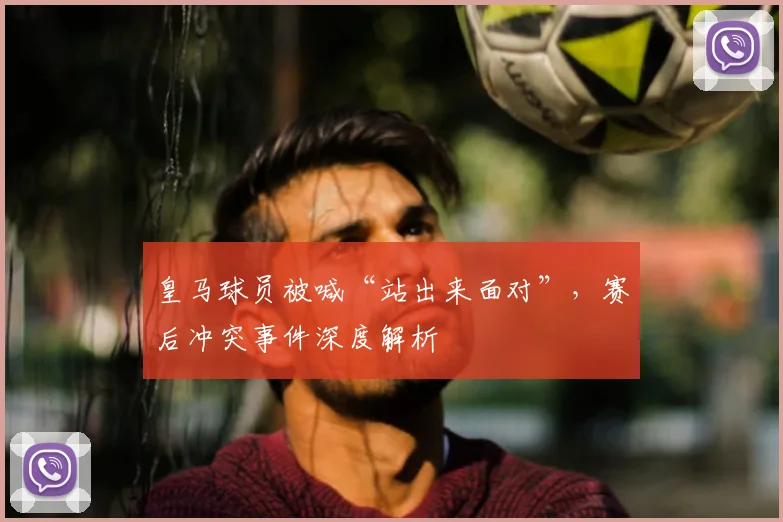 皇马球员被喊“站出来面对”，赛后冲突事件深度解析