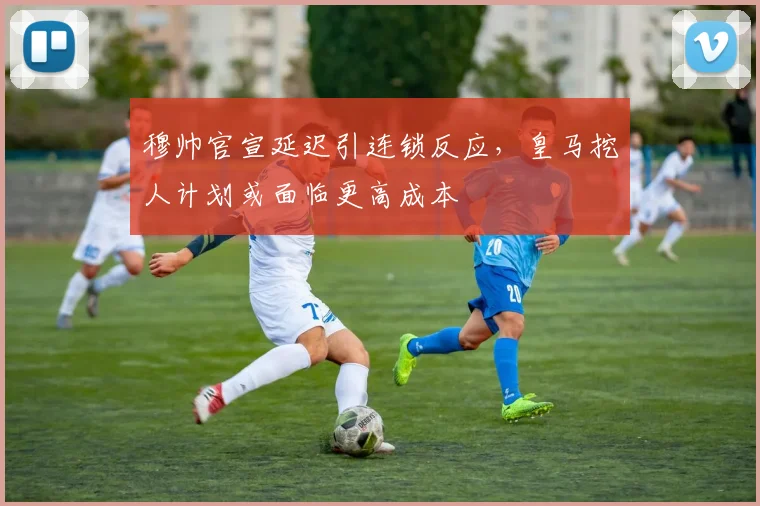 穆帅官宣延迟引连锁反应，皇马挖人计划或面临更高成本