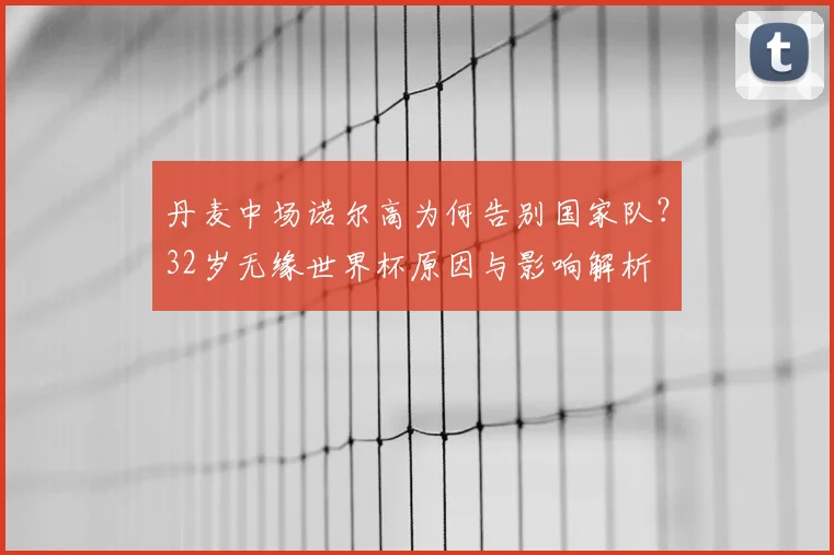 丹麦中场诺尔高为何告别国家队？32岁无缘世界杯原因与影响解析