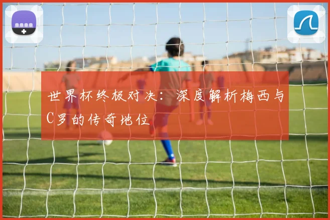 世界杯终极对决:深度解析梅西与C罗的传奇地位