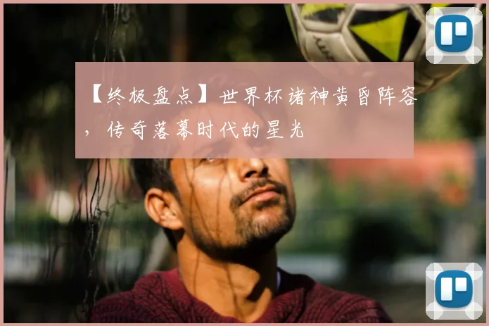 【终极盘点】世界杯诸神黄昏阵容，传奇落幕时代的星光