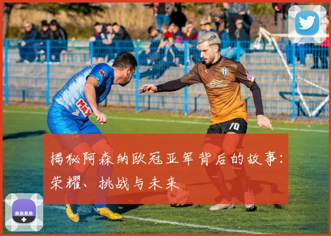 揭秘阿森纳欧冠亚军背后的故事：荣耀、挑战与未来