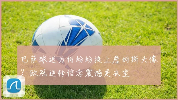 巴萨球迷为何纷纷换上詹姆斯头像？欧冠逆转信念震撼更衣室