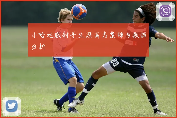 小哈达威射手生涯高光集锦与数据分析