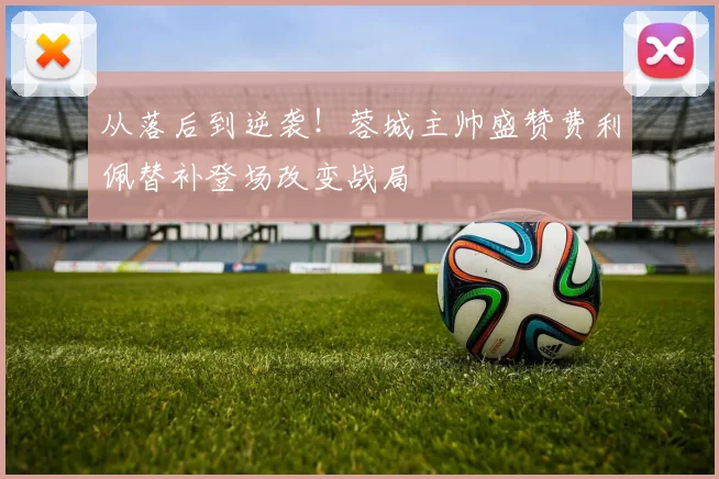 从落后到逆袭！蓉城主帅盛赞费利佩替补登场改变战局
