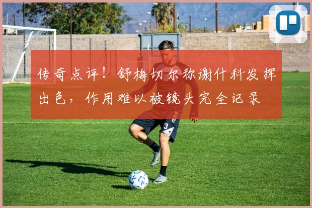 传奇点评！舒梅切尔称谢什科发挥出色，作用难以被镜头完全记录