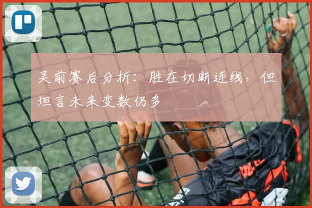 吴前赛后分析:胜在切断连线,但坦言未来变数仍多